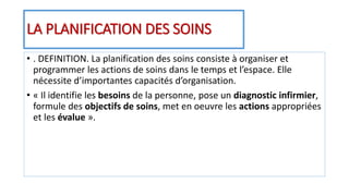 LA PLANIFICATION DES SOINS
• . DEFINITION. La planification des soins consiste à organiser et
programmer les actions de soins dans le temps et l’espace. Elle
nécessite d’importantes capacités d’organisation.
• « Il identifie les besoins de la personne, pose un diagnostic infirmier,
formule des objectifs de soins, met en oeuvre les actions appropriées
et les évalue ».
 