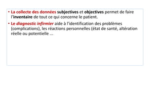• La collecte des données subjectives et objectives permet de faire
l’inventaire de tout ce qui concerne le patient.
• Le diagnostic infirmier aide à l'identification des problèmes
(complications), les réactions personnelles (état de santé, altération
réelle ou potentielle ...
 