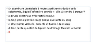 • En examinant un malade 8 heures après une création de la
colostomie, á quoi l’infirmière devrait- t- elle s’attendre á trouver?
• a. Bruits intestinaux hyperactifs et aigus
• b. Une stomie gonflée rouge brique qui suinte du sang
• c. Une stomie violacée, brillante et humide de mucus
• d. Une petite quantité de liquide de drainage fécal de la stomie
• B
 