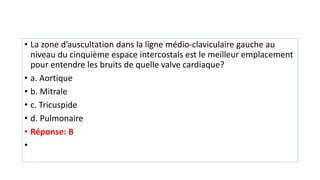 • La zone d’auscultation dans la ligne médio-claviculaire gauche au
niveau du cinquième espace intercostals est le meilleur emplacement
pour entendre les bruits de quelle valve cardiaque?
• a. Aortique
• b. Mitrale
• c. Tricuspide
• d. Pulmonaire
• Réponse: B
•
 