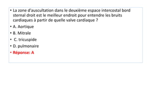 • La zone d'auscultation dans le deuxième espace intercostal bord
sternal droit est le meilleur endroit pour entendre les bruits
cardiaques à partir de quelle valve cardiaque ?
• A. Aortique
• B. Mitrale
• C. tricuspide
• D. pulmonaire
• Réponse: A
 
