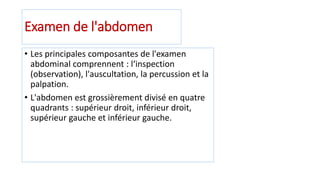 Examen de l'abdomen
• Les principales composantes de l'examen
abdominal comprennent : l‘inspection
(observation), l'auscultation, la percussion et la
palpation.
• L'abdomen est grossièrement divisé en quatre
quadrants : supérieur droit, inférieur droit,
supérieur gauche et inférieur gauche.
 