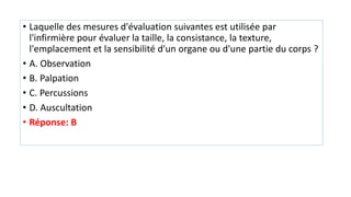 • Laquelle des mesures d'évaluation suivantes est utilisée par
l'infirmière pour évaluer la taille, la consistance, la texture,
l'emplacement et la sensibilité d'un organe ou d'une partie du corps ?
• A. Observation
• B. Palpation
• C. Percussions
• D. Auscultation
• Réponse: B
 