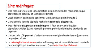 Une méningite
• Une méningite est une inflammation des méninges, les membranes qui
protègent le cerveau et la moelle épinière
• Quel examen permet de confirmer un diagnostic de méningite ?
• L'analyse du liquide céphalo rachidien permet le diagnostic.
• Pour faire le diagnostic de méningite, il faut analyser le liquide
céphalorachidien (LCR), recueilli par une ponction lombaire pratiquée en
urgence.
• L'aspect du LCR permet d'orienter vers une origine bactérienne (présence
de pus) ou virale.
• La méningite bactérienne est une forme grave et potentiellement mortelle
de méningite qui survient en raison d'une infection bactérienne
 