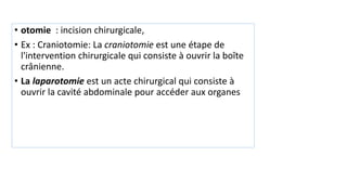 • otomie : incision chirurgicale,
• Ex : Craniotomie: La craniotomie est une étape de
l'intervention chirurgicale qui consiste à ouvrir la boîte
crânienne.
• La laparotomie est un acte chirurgical qui consiste à
ouvrir la cavité abdominale pour accéder aux organes
 