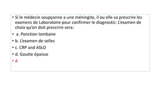 • Si le médecin soupçonne a une méningite, il ou elle va prescrire les
examens de Laboratoire pour confirmer le diagnostic: L’examen de
choix qu’on doit prescrire sera:
• a. Ponction lombaire
• b. L’examen de selles
• c. CRP and ASLO
• d. Goutte épaisse
• A
 