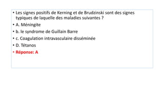 • Les signes positifs de Kerning et de Brudzinski sont des signes
typiques de laquelle des maladies suivantes ?
• A. Méningite
• b. le syndrome de Guillain Barre
• c. Coagulation intravasculaire disséminée
• D. Tétanos
• Réponse: A
 