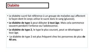 • Le diabète sucré fait référence à un groupe de maladies qui affectent
la façon dont le corps utilise le sucre dans le sang (glucose).
• Le diabète de type 1 peut débuter à tout âge. Mais cela commence
souvent pendant l'enfance ou l'adolescence.
• Le diabète de type 2, le type le plus courant, peut se développer à
tout âge.
• Le diabète de type 2 est plus fréquent chez les personnes de plus de
40 ans.
Diabète
 