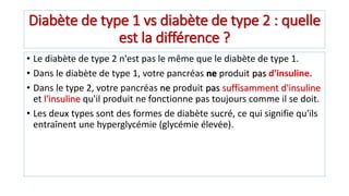 Diabète de type 1 vs diabète de type 2 : quelle
est la différence ?
• Le diabète de type 2 n'est pas le même que le diabète de type 1.
• Dans le diabète de type 1, votre pancréas ne produit pas d'insuline.
• Dans le type 2, votre pancréas ne produit pas suffisamment d'insuline
et l'insuline qu'il produit ne fonctionne pas toujours comme il se doit.
• Les deux types sont des formes de diabète sucré, ce qui signifie qu'ils
entraînent une hyperglycémie (glycémie élevée).
 