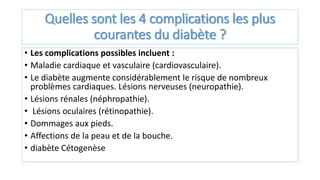Quelles sont les 4 complications les plus
courantes du diabète ?
• Les complications possibles incluent :
• Maladie cardiaque et vasculaire (cardiovasculaire).
• Le diabète augmente considérablement le risque de nombreux
problèmes cardiaques. Lésions nerveuses (neuropathie).
• Lésions rénales (néphropathie).
• Lésions oculaires (rétinopathie).
• Dommages aux pieds.
• Affections de la peau et de la bouche.
• diabète Cétogenèse
 