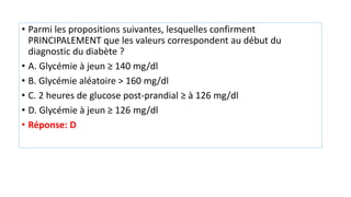 • Parmi les propositions suivantes, lesquelles confirment
PRINCIPALEMENT que les valeurs correspondent au début du
diagnostic du diabète ?
• A. Glycémie à jeun ≥ 140 mg/dl
• B. Glycémie aléatoire > 160 mg/dl
• C. 2 heures de glucose post-prandial ≥ à 126 mg/dl
• D. Glycémie à jeun ≥ 126 mg/dl
• Réponse: D
 