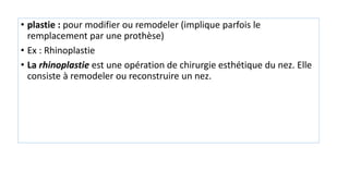 • plastie : pour modifier ou remodeler (implique parfois le
remplacement par une prothèse)
• Ex : Rhinoplastie
• La rhinoplastie est une opération de chirurgie esthétique du nez. Elle
consiste à remodeler ou reconstruire un nez.
 