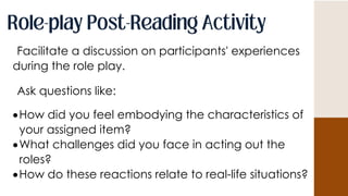 Facilitate a discussion on participants' experiences
during the role play.
Ask questions like:
How did you feel embodying the characteristics of
your assigned item?
What challenges did you face in acting out the
roles?
How do these reactions relate to real-life situations?
 