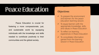 Peace Education is crucial for
fostering a more compassionate, just,
and sustainable world by equipping
individuals with the knowledge and skills
needed to contribute positively to their
communities and the global society.
 To prepare the environment
and learners for the peace
education learning session.
 To equip learners with the
appropriate knowledge, skills,
and values in Peace Education
 To reflect on learning
experiences in Peace Education
 To consolidate information
gained from the learning
session in Peace Education
 