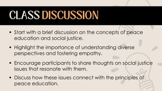  Start with a brief discussion on the concepts of peace
education and social justice.
 Highlight the importance of understanding diverse
perspectives and fostering empathy.
 Encourage participants to share thoughts on social justice
issues that resonate with them.
 Discuss how these issues connect with the principles of
peace education.
 