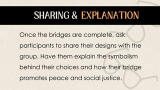 Once the bridges are complete, ask
participants to share their designs with the
group. Have them explain the symbolism
behind their choices and how their bridge
promotes peace and social justice.
 