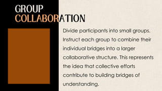 Divide participants into small groups.
Instruct each group to combine their
individual bridges into a larger
collaborative structure. This represents
the idea that collective efforts
contribute to building bridges of
understanding.
 