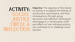 Objective: The objective of this hands-
on activity is to explore the themes of
social justice, assumptions, and their
consequences through group
discussion and reflection. Participants
will engage in a "social justice circle"
and reflect on how individual actions
can contribute to or challenge social
injustice.
 