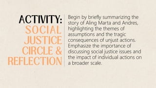Begin by briefly summarizing the
story of Aling Marta and Andres,
highlighting the themes of
assumptions and the tragic
consequences of unjust actions.
Emphasize the importance of
discussing social justice issues and
the impact of individual actions on
a broader scale.
 