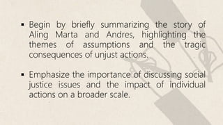  Begin by briefly summarizing the story of
Aling Marta and Andres, highlighting the
themes of assumptions and the tragic
consequences of unjust actions.
 Emphasize the importance of discussing social
justice issues and the impact of individual
actions on a broader scale.
 