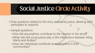 • Pose questions related to the story and social justice, allowing each
participant to respond.
• Sample questions:
–How did assumptions contribute to the injustice in the story?
–What role did social justice play in the interactions between Aling
Marta and Andres?
–How can individuals contribute to social justice in their
communities?
 