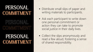  Distribute small slips of paper and
writing materials to participants.
 Ask each participant to write down
one personal commitment or
action they can take to promote
social justice in their daily lives.
 Collect the slips anonymously and
read a few aloud, fostering a sense
of shared responsibility.
 