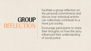Facilitate a group reflection on
the personal commitments and
discuss how individual actions
can collectively contribute to a
more just society.
Encourage participants to share
their thoughts on how the story
influenced their understanding
of social justice.
 