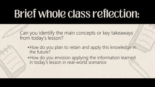 Can you identify the main concepts or key takeaways
from today's lesson?
•How do you plan to retain and apply this knowledge in
the future?
•How do you envision applying the information learned
in today's lesson in real-world scenarios
 