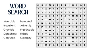 M B E M U S E D I G L M R
I F A D V E R S I T Y O Y
S V E F R W F E V U J J C
E p S E P A R A T M N G A
R B I M P L A C A B L E L
A N L B E W G L D L R E A
B M E B N U I L P E D V M
L C O N F U S E D E H B I
E E T A T C E I N G K N T
L D E T A T C H I N G C Y
D K G B C O M P L A I N R
D I M P A T I E N T X A T
Miserable
Impatient
Grumble
Detaching
Confused
Bemused
Adversity
Implacable
Fragile
Calamity
 
