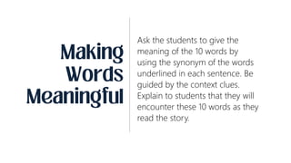 Ask the students to give the
meaning of the 10 words by
using the synonym of the words
underlined in each sentence. Be
guided by the context clues.
Explain to students that they will
encounter these 10 words as they
read the story.
 