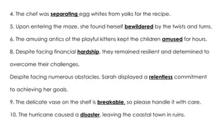 4. The chef was separating egg whites from yolks for the recipe.
5. Upon entering the maze, she found herself bewildered by the twists and turns.
6. The amusing antics of the playful kittens kept the children amused for hours.
8. Despite facing financial hardship, they remained resilient and determined to
overcome their challenges.
Despite facing numerous obstacles, Sarah displayed a relentless commitment
to achieving her goals.
9. The delicate vase on the shelf is breakable, so please handle it with care.
10. The hurricane caused a disaster, leaving the coastal town in ruins.
 