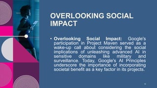 OVERLOOKING SOCIAL
IMPACT
• Overlooking Social Impact: Google's
participation in Project Maven served as a
wake-up call about considering the social
implications of unleashing advanced AI in
sensitive domains like military and
surveillance. Today, Google's AI Principles
underscore the importance of incorporating
societal benefit as a key factor in its projects.
10
 