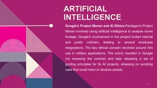 ARTIFICIAL
INTELLIGENCE
Google's Project Maven and AI Ethics:Pentagon's Project
Maven involved using artificial intelligence to analyse drone
footage. Google's involvement in the project invited internal
and public criticism, leading to several employee
resignations. The key ethical concern revolved around AI's
use in military applications. The outcry resulted in Google
not renewing the contract and later releasing a set of
guiding principles for its AI projects, stressing on avoiding
uses that could harm or deceive people.
6
 