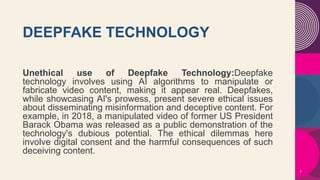 DEEPFAKE TECHNOLOGY
Unethical use of Deepfake Technology:Deepfake
technology involves using AI algorithms to manipulate or
fabricate video content, making it appear real. Deepfakes,
while showcasing AI's prowess, present severe ethical issues
about disseminating misinformation and deceptive content. For
example, in 2018, a manipulated video of former US President
Barack Obama was released as a public demonstration of the
technology's dubious potential. The ethical dilemmas here
involve digital consent and the harmful consequences of such
deceiving content.
7
 
