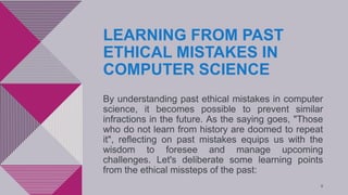 LEARNING FROM PAST
ETHICAL MISTAKES IN
COMPUTER SCIENCE
By understanding past ethical mistakes in computer
science, it becomes possible to prevent similar
infractions in the future. As the saying goes, "Those
who do not learn from history are doomed to repeat
it", reflecting on past mistakes equips us with the
wisdom to foresee and manage upcoming
challenges. Let's deliberate some learning points
from the ethical missteps of the past:
8
 