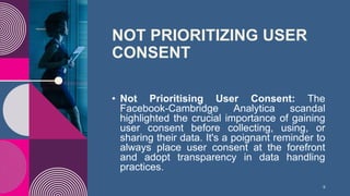 NOT PRIORITIZING USER
CONSENT
• Not Prioritising User Consent: The
Facebook-Cambridge Analytica scandal
highlighted the crucial importance of gaining
user consent before collecting, using, or
sharing their data. It's a poignant reminder to
always place user consent at the forefront
and adopt transparency in data handling
practices.
9
 