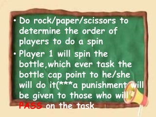 • Do rock/paper/scissors to
determine the order of
players to do a spin
• Player 1 will spin the
bottle,which ever task the
bottle cap point to he/she
will do it(***a punishment will
be given to those who will
PASS on the task.
 