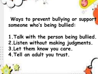 Ways to prevent bullying or support
someone who’s being bullied:
1.Talk with the person being bullied.
2.Listen without making judgments.
3.Let them know you care.
4.Tell an adult you trust.
 