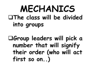 MECHANICS
The class will be divided
into groups
Group leaders will pick a
number that will signify
their order (who will act
first so on..)
 
