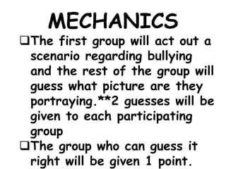 MECHANICS
The first group will act out a
scenario regarding bullying
and the rest of the group will
guess what picture are they
portraying.**2 guesses will be
given to each participating
group
The group who can guess it
right will be given 1 point.
 