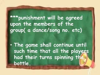 ***punishment will be agreed
upon the members of the
group( a dance/song no. etc)
• The game shall continue until
such time that all the players
had their turns spinning the
bottle.
 
