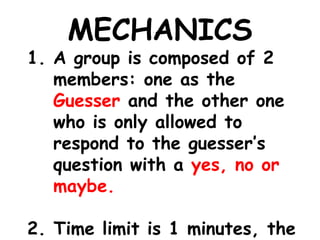 MECHANICS
1. A group is composed of 2
members: one as the
Guesser and the other one
who is only allowed to
respond to the guesser’s
question with a yes, no or
maybe.
2. Time limit is 1 minutes, the
 