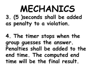 MECHANICS
3. (5 )seconds shall be added
as penalty to a violation.
4. The timer stops when the
group guesses the answer.
Penalties shall be added to the
end time. The computed end
time will be the final result.
 