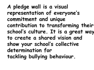 A pledge wall is a visual
representation of everyone’s
commitment and unique
contribution to transforming their
school’s culture. It is a great way
to create a shared vision and
show your school’s collective
determination for
tackling bullying behaviour.
 