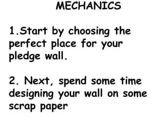MECHANICS
1.Start by choosing the
perfect place for your
pledge wall.
2. Next, spend some time
designing your wall on some
scrap paper
 