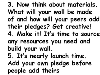 3. Now think about materials.
What will your wall be made
of and how will your peers add
their pledges? Get creative!
4. Make it! It’s time to source
any resources you need and
build your wall.
5. It’s nearly launch time.
Add your own pledge before
people add theirs
 