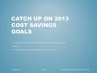 CATCH UP ON 2013
COST SAVINGS
GOALS
Practical Suggestions on how Purchasing departments can catch up on cost savings goals.
Bill Kohnen
**** WARNING NOT All SUGGESTIONS ARE FOR THE FAINT OF HEART ****
Bill Kohnen 7/2013 Mid Year Actions to Improve Cost Savings
 
