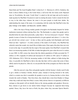 LYDIA CHAIYEE XUAN 2014
Street Kids and The Good Neighbor Book’ written by C. C. Morrison Jr. (2012). Similarly, this
book is about children living in the Castle Street, a tall tower like the lonely castle Rapunzel
stays in. Nevertheless, the name ‘Castle Street’ is unreal on the real map and can be merely a
made-up place by MacPhail. Oxymoron is used in creating the name. Castle is meant for the rich
to stay in the olden days whereas the street is for poor people to build their shelter. By
understanding the origin of the name, it is contrasting with the reality that MacPhail writes this
place belongs to the helpless and financially unstable children.
After a few days of being warded, granda is brought to the Rachnadar hospital for further
medication treatment without alerting Rory first. The Rachnadar is a place that granda used to
describe before he enters there personally, a place that is “the local old people’s hospital”. When
granda is aware of where he is being transferred to, he gets agitated and claims it “is where they
put old folk that nobody wants”. In fact, to Rory and his granda, both Rachnadar and Castle
Street are their “nightmare”. It evokes curiosity of the reader of all names, why MacPhail has
selected a name that sounds very much like an Indian name. Once again, this place does not exist
in real on the map. It is possible that the origin of the name ignites from MacPhail’s research that
there is an increasing number of old folks in India throughout the years when the novel is written,
in year 2004. In 2001 census has shown that the elderly population of India accounted for 77
million; in 1961 originally 24 million and increased to 43 million in 1981 and to 57 million in
1991 (Sebastian, 2011). With the increasing number of old folks outburst in India during that
time, it is possible for MacPhail to link to the idea that there will be a place that some of these
elderly need to be placed in. After all, it is not possible that all the youngster are filial to their old
parents.
After the caravan’s stop, Rory and granda together with the Sammy’s family reach Forfar
to get a shelter at Sammy’s brother, Bernie’s place. Instead of moving forward to the north,
which is a remote area that is unsuitable for granda to survive in, Sammy decides to drive them
towards the south to Dundee. Then from there, they should take a train from Dundee to Glasgo
where they could seek help from Ruby’s cousin. Ruby advises them to sit separately in different
carriages so that people will not identify them as the missing grandpa and grandson. However,
Rory chooses to get down at one station before Glasgow because he suspected them being
spotted. Hence, they leave the train at Perth, the place where they encounter Sprout Breath’s
 