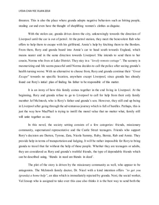 LYDIA CHAIYEE XUAN 2014
threaten. This is also the place where granda adopts negative behaviors such as hitting people,
stealing car and even have the thought of shoplifting women’s clothes as disguise.
With the stolen car, granda drives down the city, unknowingly towards the direction of
Liverpool until the car is out of petrol. At the petrol station, they meet the benevolent Rab who
offers to help them to escape with his girlfriend, Annie’s help by fetching them to the Borders.
From there, Rory and granda board into Annie’s car to head south towards England, which
means nearer and in the same direction towards Liverpool. She intends to send them to her
cousin, Norma who lives at Lake District. They stay in a “lovely remote cottage”. The scenery is
mesmerizing and life seems peaceful until Norma decides to call the police after seeing granda’s
health turning worse. With no alternative to choose from, Rory and granda continue their “Great
Escape” towards no specific location, anywhere except Liverpool, since granda has already
found out Rory’s initial plan of finding his father to be responsible of this matter.
It is an irony of how this family comes together in the end living in Liverpool. At the
beginning, Rory and granda refuse to go to Liverpool to call for help from their only family
member Jef McIntosh, who is Rory’s father and granda’s son. However, they still end up being
in Liverpool after going through the adventurous journey which is full of hurdles. Perhaps, this is
just the way how MacPhail is trying to instill the moral value that no matter what, family still
will unite together as one.
In this novel, the society setting consists of a few categories: friends, missionary
community, supernatural representative and the Castle Street teenagers. Friends who support
Rory’s decision are Darren, Tyrone, Zara, Nicola Sammy, Ruby, Bernie, Rab and Annie. They
provide help in terms of transportation and lodging. It will be rather impossible for Rory to bring
granda to travel that far without the help of these people. Whether they are teenagers or adults,
they are considered as Rory and granda’s truthful friends, the type of dependable friends which
can be described using, ‘friends in need are friends in deed’.
The plot of the story is driven by the missionary community as well, who appear to be
antagonists. The McIntosh family doctor, Dr. Nicol with a kind intention offers “to get you
(granda) a home help”, an idea which is immediately rejected by granda. Next, the social worker,
Val Jessup who is assigned to take over this case also thinks it is the best way to send both the
 