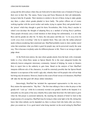 LYDIA CHAIYEE XUAN 2014
young and the old to places where they are believed to be taken better care of instead of living on
their own in their flat. The nurses, Nurse Long and Nurse Maureen do their job dedicatedly,
trying to help the ill granda. Their intention is similar to the rest of them, trying to make granda
stay there, a place where granda pleaded to leave badly. The police officers are of course
working together with the social worker and media, trying to capture Rory and granda back to
the ‘prison’ which they thought is good for them. Nevertheless, Mrs. Foley, Rory’s teacher in
school even develops the thought of adopting Rory as a method of solving Rory’s problem.
These people obviously carry a kind intention in their doings but unfortunately, it is not what
Rory and his granda are after for. To them, the only peace and bliss are “to be away from the
world, away from everything” who try to separate them. They care only the surface physical
needs without considering their emotional care. MacPhail probably wants to show another moral
value that sometimes what you think is good for people may not be perceived exactly the same
way. This is because everybody seeks for different pleasure in life. There is no wrong or right to
judge about.
At the Perth train station, the man whom granda attacks from the back with a lemonade
bottle is a boy whom Rory names as Sprout Breath. He is the exact antagonist besides the
indirectly known antagonist missionary community. Instead of helping, he wants to threaten
Rory to report him to the authority to gain fame. Based on the analysis of how MacPhail
interprets different role of the characters, it could be extremely possible that the Sprout Breath
character is an exposure of the world’s ugly side, whereby there will be people who will not help
but bring only devastation. However, based on the count of kind versus evil characters, MacPhail
still sides the fact that good will always defeat wickedness.
Interestingly, MacPhail has included the supernatural representative in this story too.
Rory names the representative “Big Man”. The first time talking to him is when he prays so that
granda will “wake up” while he is extremely worried over granda’s health in the hospital. It is
noticeable in a few parts of the story whereby Rory seeks help from God. His faith starts to grow
when his first prayer is answered indirectly. By inserting the element of belief in God in this
tough journey of a young boy, MacPhail may be trying to shine some light in his life, letting him
know that when nobody can be depended on, there is always God who looks after you from a
place you cannot see. It is a good moral value being inserted via the social setting by MacPhail.
 